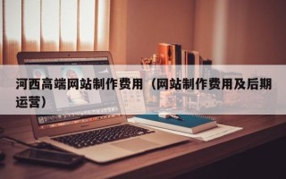 祁东河西高端网站制作费用（网站制作费用及后期运营）