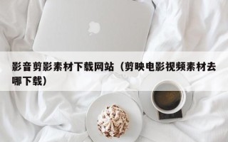 祁东影音剪影素材下载网站（剪映电影视频素材去哪下载）